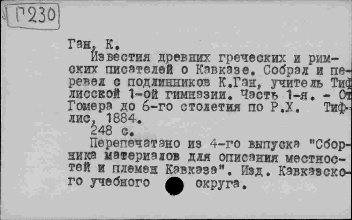 ﻿Ган, К,
известия древних греческих и римских писателей о Кавказе. Собрал и перевел с подлинников К.Ган, учитель Ти$ лисской 1-ой гимназии. Часть 1-я. - От Гомера до 6-го столетия по Р.Х. Тифлис, 1884.
248 с.
Перепечатано из 4-го выпуска "Сборника материалов для описания местностей и племен Кавказа". Изд. Кавказского учебного А округа.